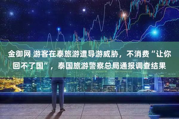 金御网 游客在泰旅游遭导游威胁，不消费“让你回不了国”，泰国旅游警察总局通报调查结果