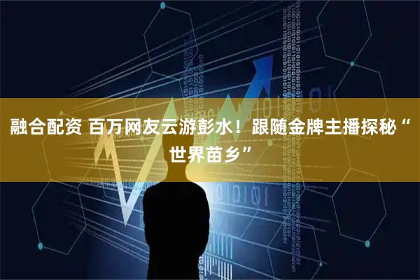 融合配资 百万网友云游彭水！跟随金牌主播探秘“世界苗乡”