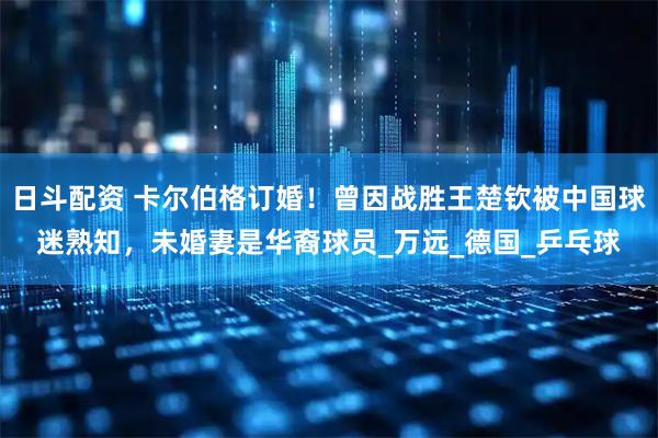 日斗配资 卡尔伯格订婚！曾因战胜王楚钦被中国球迷熟知，未婚妻是华裔球员_万远_德国_乒乓球