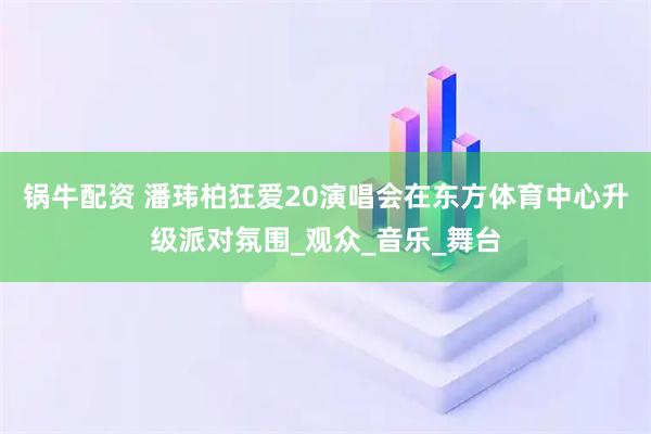 锅牛配资 潘玮柏狂爱20演唱会在东方体育中心升级派对氛围_观众_音乐_舞台