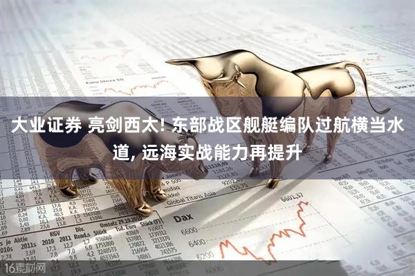 大业证券 亮剑西太! 东部战区舰艇编队过航横当水道, 远海实战能力再提升