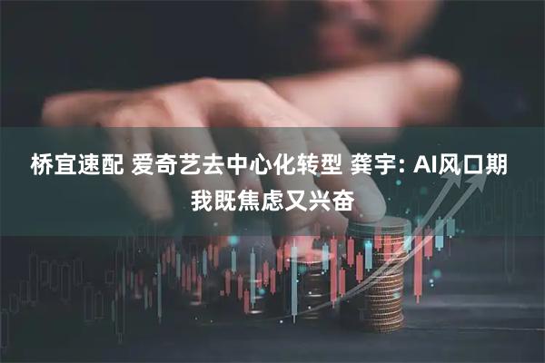 桥宜速配 爱奇艺去中心化转型 龚宇: AI风口期 我既焦虑又兴奋