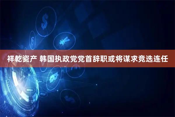 祥乾资产 韩国执政党党首辞职　或将谋求竞选连任