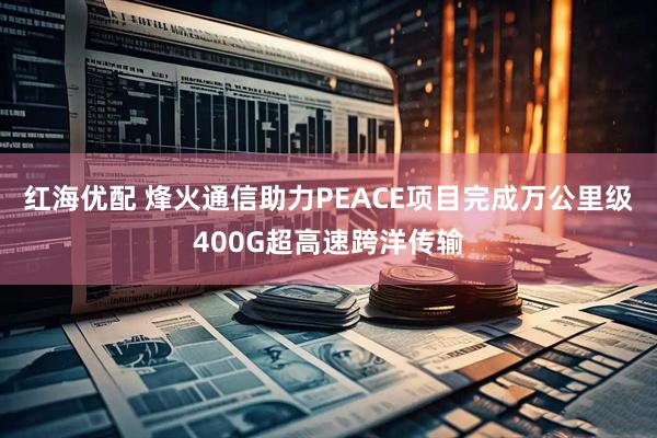 红海优配 烽火通信助力PEACE项目完成万公里级400G超高速跨洋传输