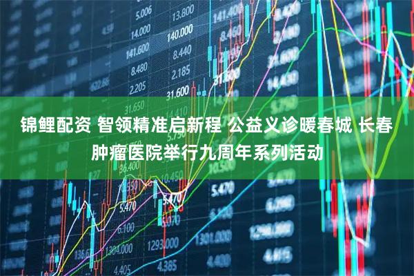 锦鲤配资 智领精准启新程 公益义诊暖春城 长春肿瘤医院举行九周年系列活动