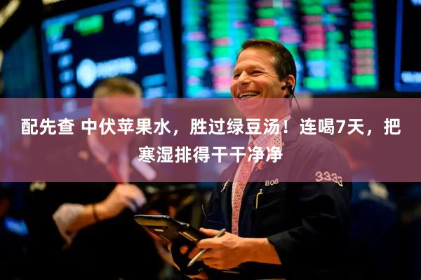 配先查 中伏苹果水，胜过绿豆汤！连喝7天，把寒湿排得干干净净